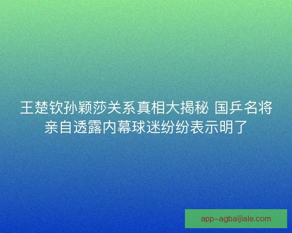 王楚钦孙颖莎关系真相大揭秘 国乒名将亲自透露内幕球迷纷纷表示明了