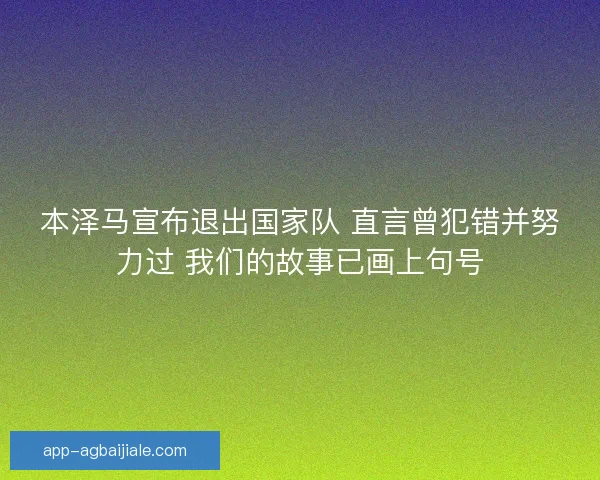 本泽马宣布退出国家队 直言曾犯错并努力过 我们的故事已画上句号