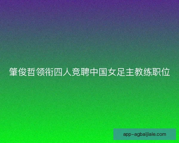 肇俊哲领衔四人竞聘中国女足主教练职位