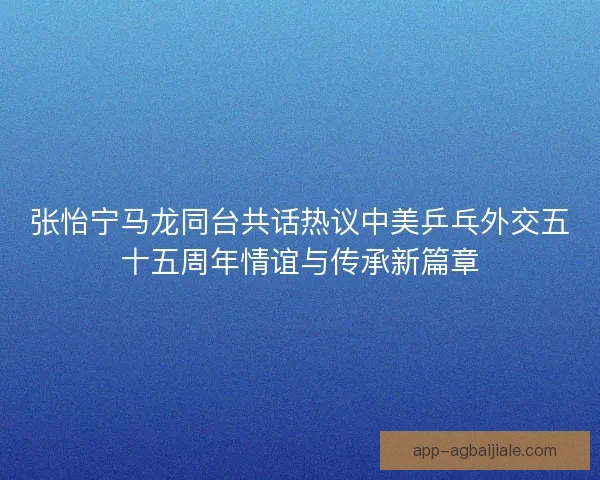张怡宁马龙同台共话热议中美乒乓外交五十五周年情谊与传承新篇章