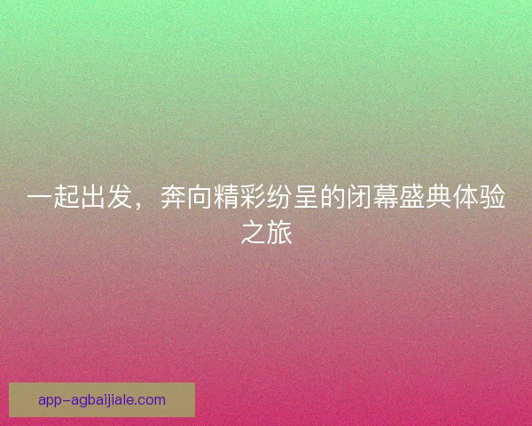 一起出发，奔向精彩纷呈的闭幕盛典体验之旅