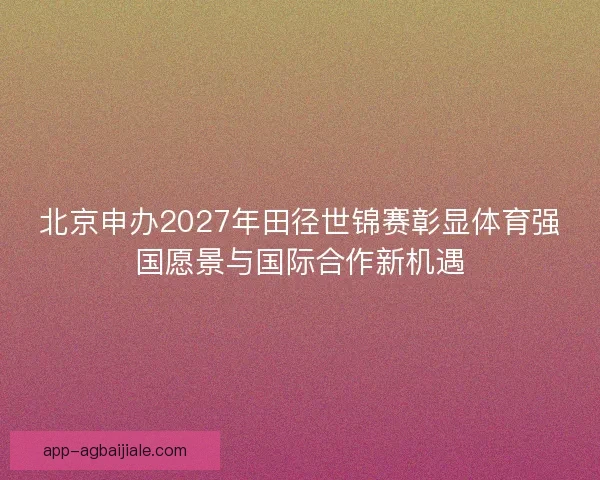 北京申办2027年田径世锦赛彰显体育强国愿景与国际合作新机遇