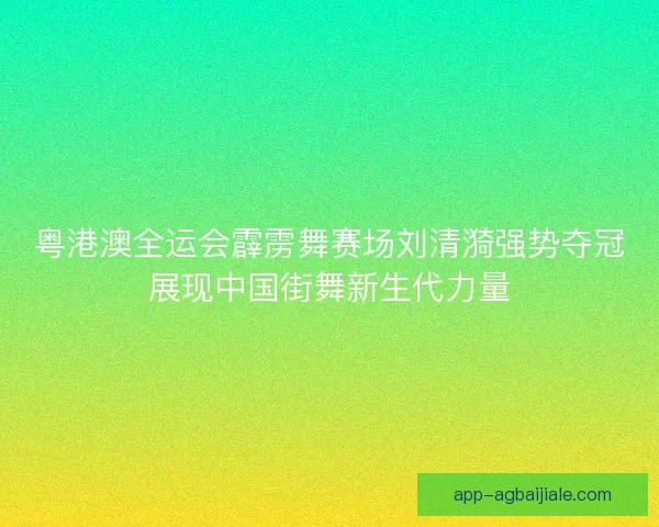 粤港澳全运会霹雳舞赛场刘清漪强势夺冠展现中国街舞新生代力量