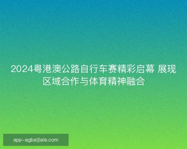 2024粤港澳公路自行车赛精彩启幕 展现区域合作与体育精神融合