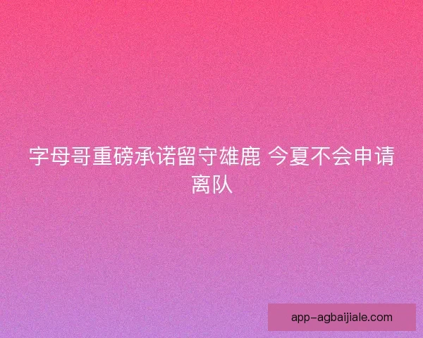 字母哥重磅承诺留守雄鹿 今夏不会申请离队