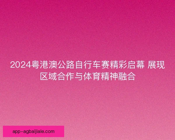 2024粤港澳公路自行车赛精彩启幕 展现区域合作与体育精神融合