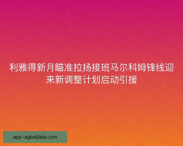 利雅得新月瞄准拉扬接班马尔科姆锋线迎来新调整计划启动引援