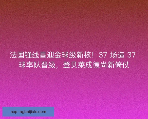 法国锋线喜迎金球级新核！37 场造 37 球率队晋级，登贝莱成德尚新倚仗